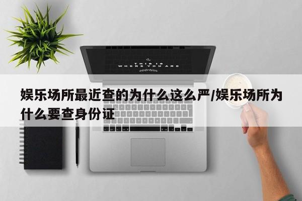 娱乐场所最近查的为什么这么严/娱乐场所为什么要查身份证