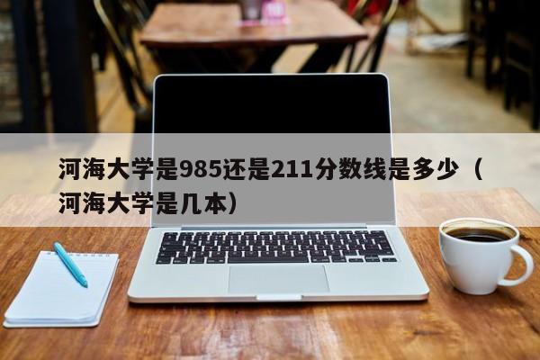 河海大学是985还是211分数线是多少（河海大学是几本）