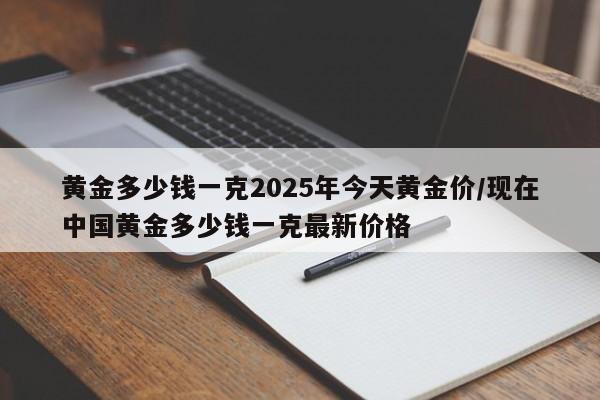 黄金多少钱一克2025年今天黄金价/现在中国黄金多少钱一克最新价格