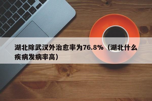 湖北除武汉外治愈率为76.8%（湖北什么疾病发病率高）