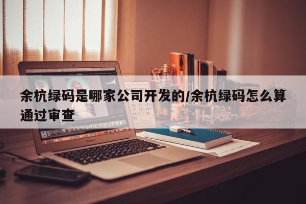 余杭绿码是哪家公司开发的/余杭绿码怎么算通过审查