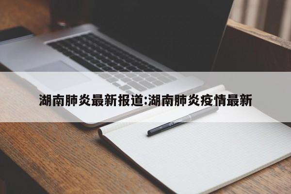 湖南肺炎最新报道:湖南肺炎疫情最新