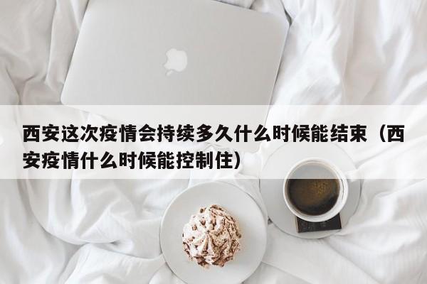 西安这次疫情会持续多久什么时候能结束（西安疫情什么时候能控制住）