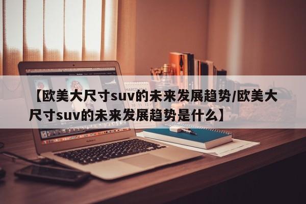 【欧美大尺寸suv的未来发展趋势/欧美大尺寸suv的未来发展趋势是什么】