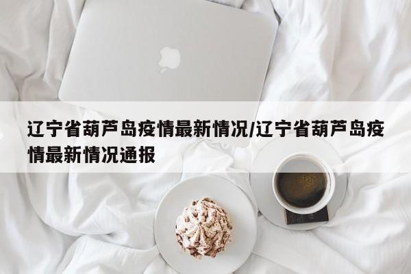 辽宁省葫芦岛疫情最新情况/辽宁省葫芦岛疫情最新情况通报