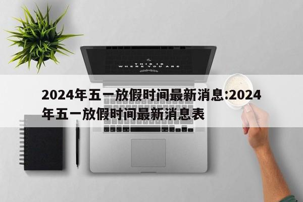 2024年五一放假时间最新消息:2024年五一放假时间最新消息表