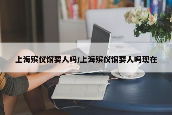 上海殡仪馆要人吗/上海殡仪馆要人吗现在