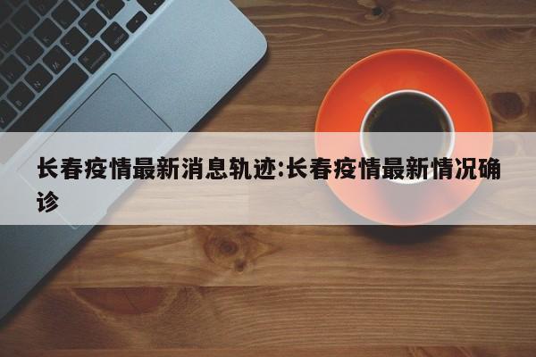 长春疫情最新消息轨迹:长春疫情最新情况确诊