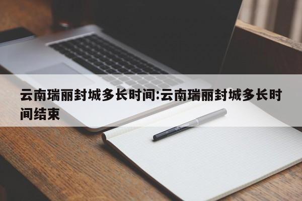 云南瑞丽封城多长时间:云南瑞丽封城多长时间结束