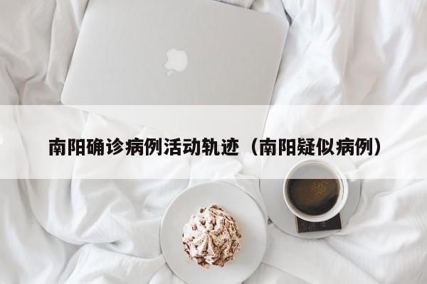 南阳确诊病例活动轨迹（南阳疑似病例）