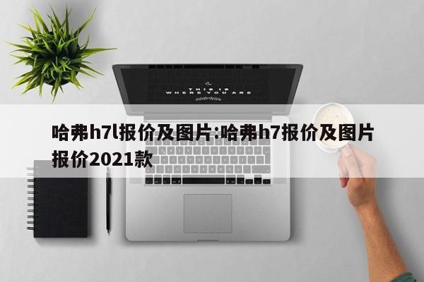 哈弗h7l报价及图片:哈弗h7报价及图片报价2021款