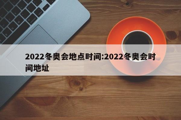 2022冬奥会地点时间:2022冬奥会时间地址