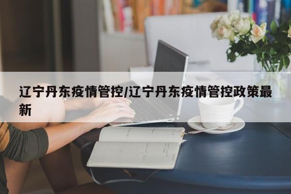 辽宁丹东疫情管控/辽宁丹东疫情管控政策最新