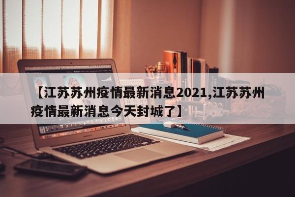【江苏苏州疫情最新消息2021,江苏苏州疫情最新消息今天封城了】