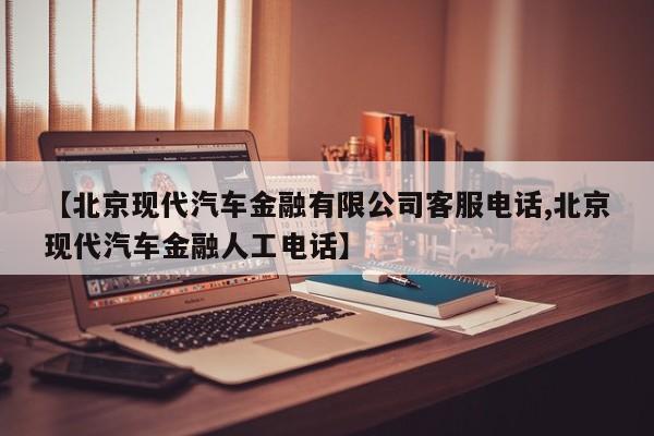 【北京现代汽车金融有限公司客服电话,北京现代汽车金融人工电话】
