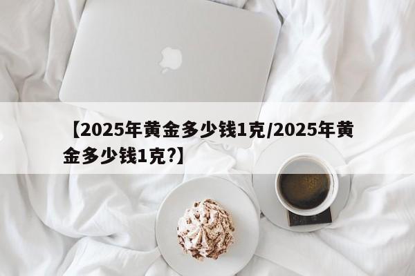 【2025年黄金多少钱1克/2025年黄金多少钱1克?】