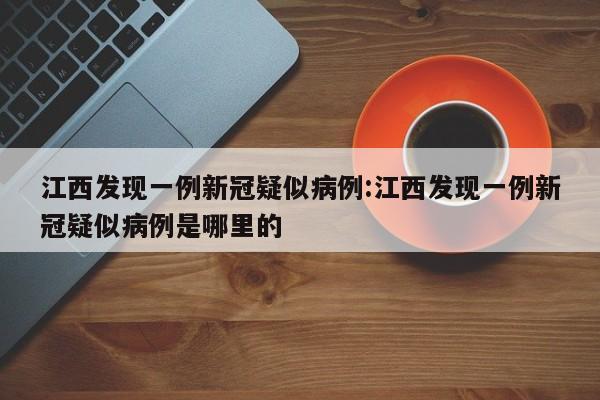江西发现一例新冠疑似病例:江西发现一例新冠疑似病例是哪里的