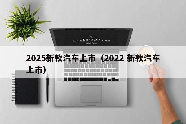 2025新款汽车上市（2022 新款汽车上市）