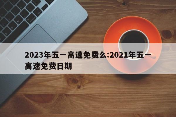 2023年五一高速免费么:2021年五一高速免费日期