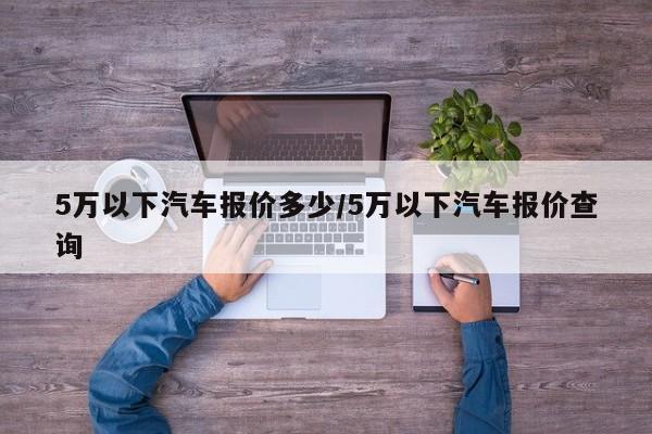 5万以下汽车报价多少/5万以下汽车报价查询