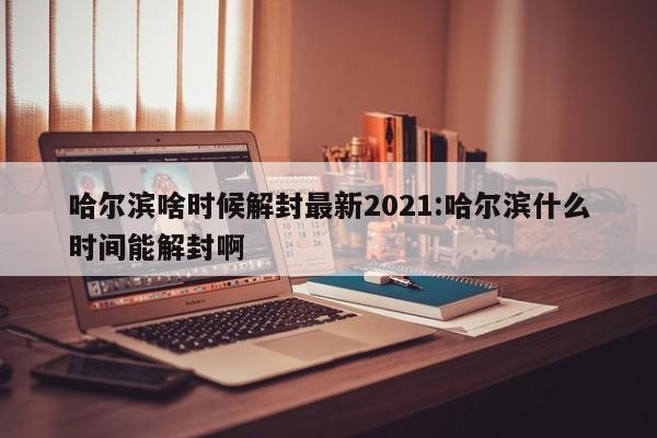 哈尔滨啥时候解封最新2021:哈尔滨什么时间能解封啊