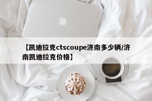 【凯迪拉克ctscoupe济南多少辆/济南凯迪拉克价格】