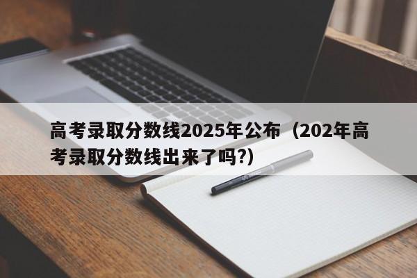 高考录取分数线2025年公布(202年高考录取分数线出来了吗?)