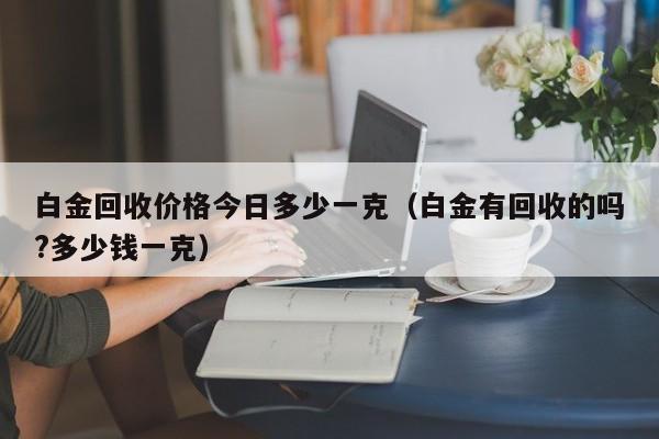 白金回收价格今日多少一克(白金有回收的吗?多少钱一克)