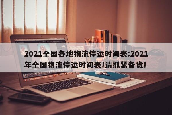 2021全国各地物流停运时间表:2021年全国物流停运时间表!请抓紧备货!