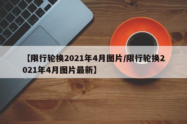 【限行轮换2021年4月图片/限行轮换2021年4月图片最新】