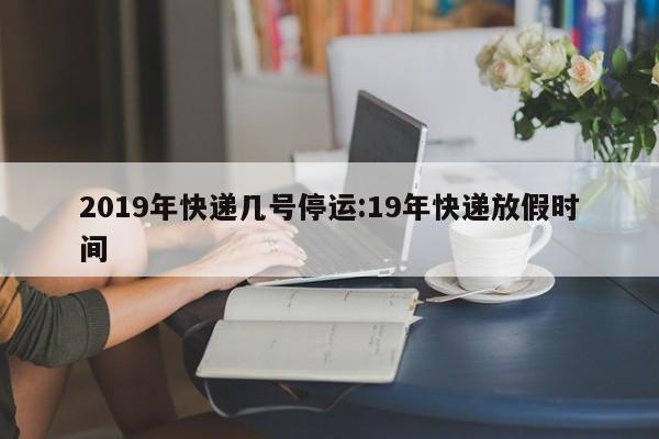 2019年快递几号停运:19年快递放假时间