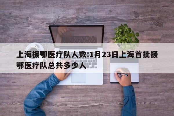 上海援鄂医疗队人数:1月23日上海首批援鄂医疗队总共多少人