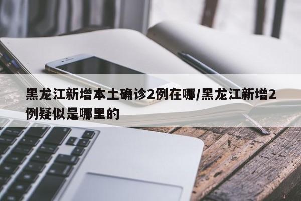 黑龙江新增本土确诊2例在哪/黑龙江新增2例疑似是哪里的