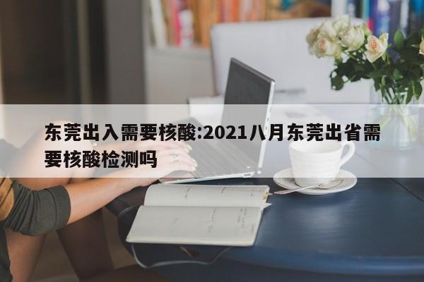 东莞出入需要核酸:2021八月东莞出省需要核酸检测吗