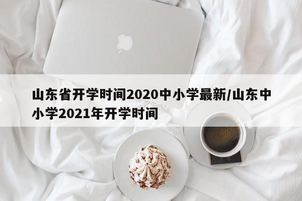 山东省开学时间2020中小学最新/山东中小学2021年开学时间