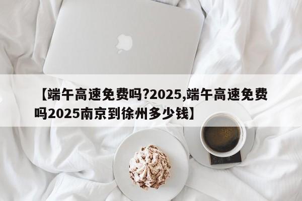 【端午高速免费吗?2025,端午高速免费吗2025南京到徐州多少钱】