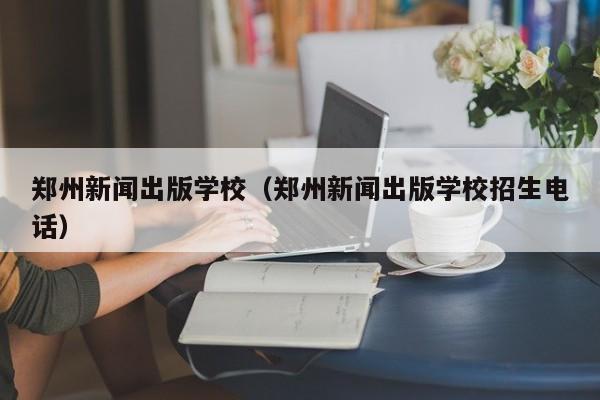 郑州新闻出版学校（郑州新闻出版学校招生电话）