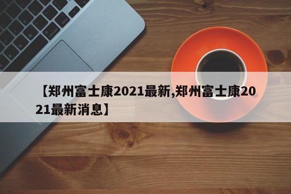 【郑州富士康2021最新,郑州富士康2021最新消息】