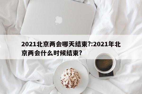2021北京两会哪天结束?:2021年北京两会什么时候结束?