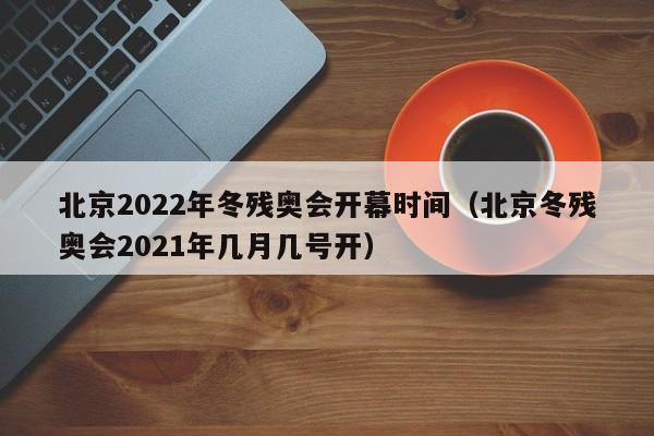 北京2022年冬残奥会开幕时间（北京冬残奥会2021年几月几号开）