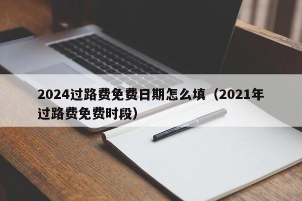 2024过路费免费日期怎么填（2021年过路费免费时段）