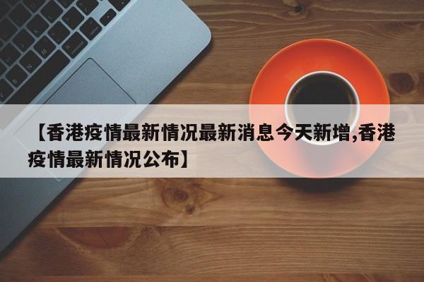 【香港疫情最新情况最新消息今天新增,香港疫情最新情况公布】
