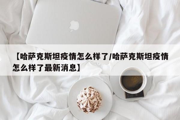 【哈萨克斯坦疫情怎么样了/哈萨克斯坦疫情怎么样了最新消息】