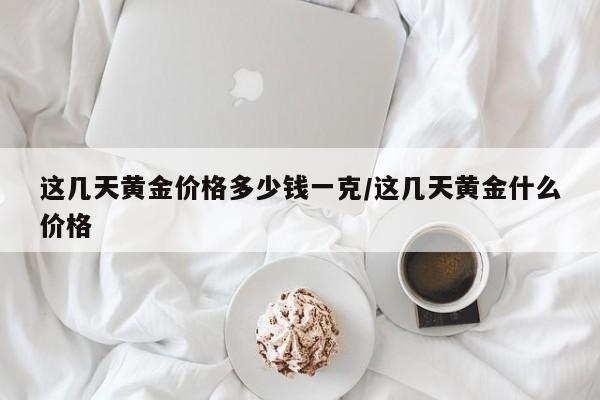 这几天黄金价格多少钱一克/这几天黄金什么价格