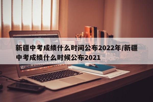 新疆中考成绩什么时间公布2022年/新疆中考成绩什么时候公布2021