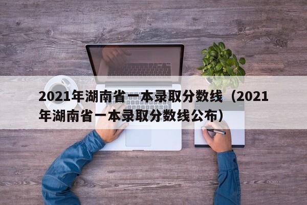 2021年湖南省一本录取分数线（2021年湖南省一本录取分数线公布）