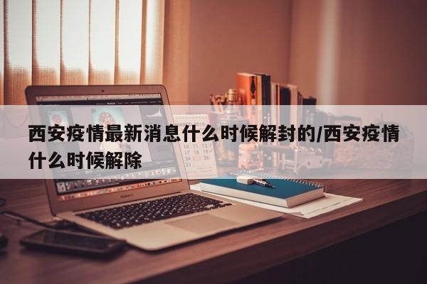 西安疫情最新消息什么时候解封的/西安疫情什么时候解除