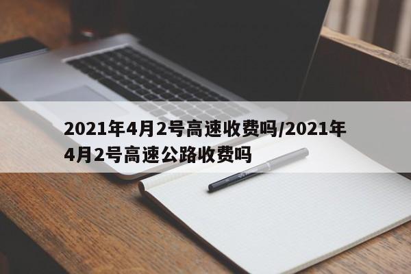 2021年4月2号高速收费吗/2021年4月2号高速公路收费吗