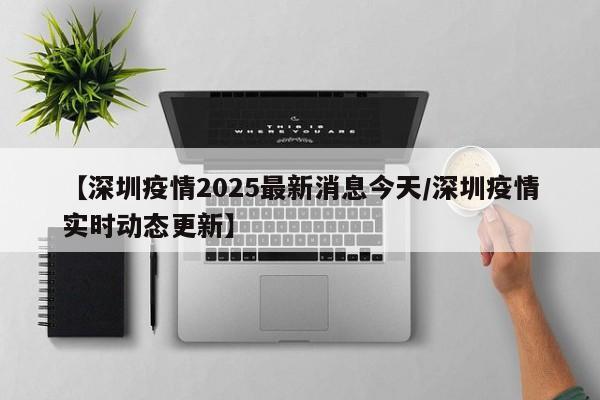 【深圳疫情2025最新消息今天/深圳疫情实时动态更新】