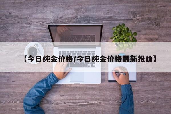 【今日纯金价格/今日纯金价格最新报价】